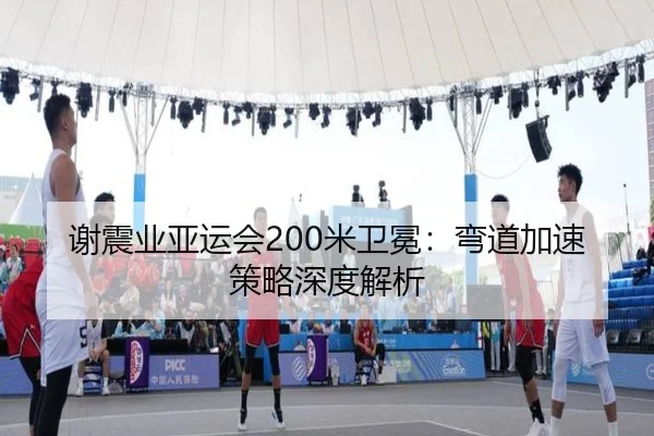 谢震业亚运会200米卫冕：弯道加速策略深度解析