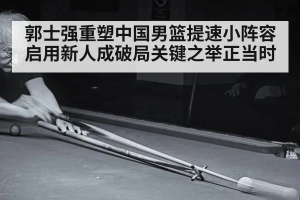 郭士强重塑中国男篮提速小阵容启用新人成破局关键之举正当时