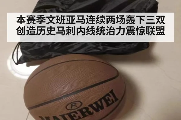 本赛季文班亚马连续两场轰下三双创造历史马刺内线统治力震惊联盟
